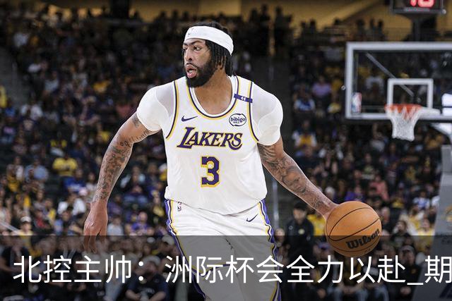 北控主帅：洲际杯会全力以赴 期待帮助球队建立新体系
